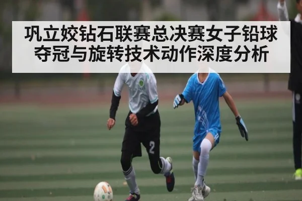 巩立姣钻石联赛总决赛女子铅球夺冠与旋转技术动作深度分析 - kaiyun.com