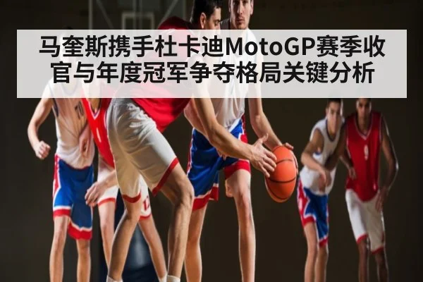 马奎斯携手杜卡迪MotoGP赛季收官与年度冠军争夺格局关键分析