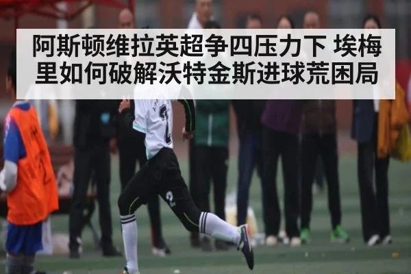 阿斯顿维拉英超争四压力下 埃梅里如何破解沃特金斯进球荒困局